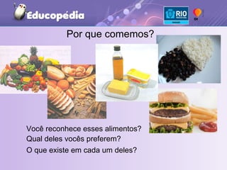 Você reconhece esses alimentos?  Por que comemos? Qual deles vocês preferem?  O que existe em cada um deles? 