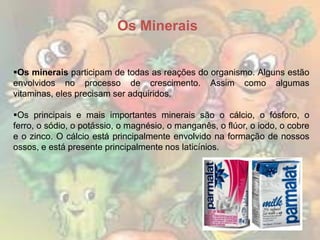 Os Minerais
Os minerais participam de todas as reações do organismo. Alguns estão
envolvidos no processo de crescimento. Assim como algumas
vitaminas, eles precisam ser adquiridos.
Os principais e mais importantes minerais são o cálcio, o fósforo, o
ferro, o sódio, o potássio, o magnésio, o manganês, o flúor, o iodo, o cobre
e o zinco. O cálcio está principalmente envolvido na formação de nossos
ossos, e está presente principalmente nos laticínios.

 