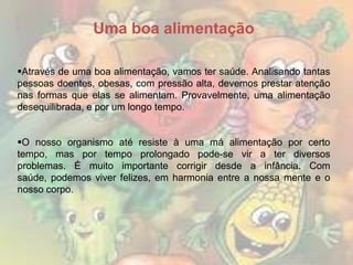 Uma boa alimentação
Através de uma boa alimentação, vamos ter saúde. Analisando tantas
pessoas doentes, obesas, com pressão alta, devemos prestar atenção
nas formas que elas se alimentam. Provavelmente, uma alimentação
desequilibrada, e por um longo tempo.
O nosso organismo até resiste à uma má alimentação por certo
tempo, mas por tempo prolongado pode-se vir a ter diversos
problemas. É muito importante corrigir desde a infância. Com
saúde, podemos viver felizes, em harmonia entre a nossa mente e o
nosso corpo.

 