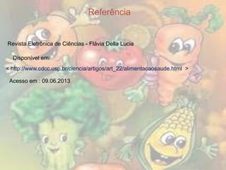 Referência

Revista Eletrônica de Ciências - Flávia Della Lucia
Disponível em:
< http://www.cdcc.usp.br/ciencia/artigos/art_22/alimentacaosaude.html >
Acesso em : 09.06.2013

 
