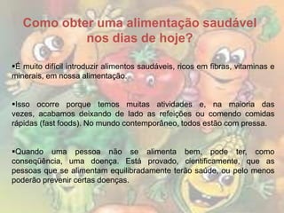 Como obter uma alimentação saudável
nos dias de hoje?
É muito difícil introduzir alimentos saudáveis, ricos em fibras, vitaminas e
minerais, em nossa alimentação.
Isso ocorre porque temos muitas atividades e, na maioria das
vezes, acabamos deixando de lado as refeições ou comendo comidas
rápidas (fast foods). No mundo contemporâneo, todos estão com pressa.
Quando uma pessoa não se alimenta bem, pode ter, como
conseqüência, uma doença. Está provado, cientificamente, que as
pessoas que se alimentam equilibradamente terão saúde, ou pelo menos
poderão prevenir certas doenças.

 