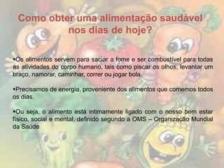 Como obter uma alimentação saudável
nos dias de hoje?
Os alimentos servem para saciar a fome e ser combustível para todas
as atividades do corpo humano, tais como piscar os olhos, levantar um
braço, namorar, caminhar, correr ou jogar bola.
Precisamos de energia, proveniente dos alimentos que comemos todos
os dias.

Ou seja, o alimento está intimamente ligado com o nosso bem estar
físico, social e mental, definido segundo a OMS – Organização Mundial
da Saúde

 
