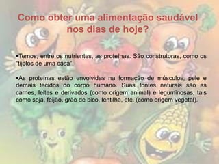 Como obter uma alimentação saudável
nos dias de hoje?
Temos, entre os nutrientes, as proteínas. São construtoras, como os
“tijolos de uma casa”.
As proteínas estão envolvidas na formação de músculos, pele e
demais tecidos do corpo humano. Suas fontes naturais são as
carnes, leites e derivados (como origem animal) e leguminosas, tais
como soja, feijão, grão de bico, lentilha, etc. (como origem vegetal).

 