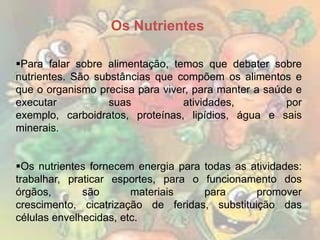 Os Nutrientes
Para falar sobre alimentação, temos que debater sobre
nutrientes. São substâncias que compõem os alimentos e
que o organismo precisa para viver, para manter a saúde e
executar
suas
atividades,
por
exemplo, carboidratos, proteínas, lipídios, água e sais
minerais.
Os nutrientes fornecem energia para todas as atividades:
trabalhar, praticar esportes, para o funcionamento dos
órgãos,
são
materiais
para
promover
crescimento, cicatrização de feridas, substituição das
células envelhecidas, etc.

 