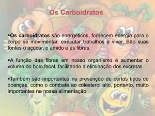 Os Carboidratos
Os carboidratos são energéticos, fornecem energia para o
corpo se movimentar, executar trabalhos e viver. São suas
fontes o açúcar, o amido e as fibras.
A função das fibras em nosso organismo é aumentar o
volume do bolo fecal, facilitando a eliminação dos excretas.
Também são importantes na prevenção de certos tipos de
doenças, como o combate ao colesterol alto, portanto, muito
importantes na nossa alimentação

 
