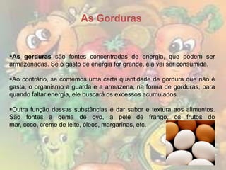 As Gorduras

As gorduras são fontes concentradas de energia, que podem ser
armazenadas. Se o gasto de energia for grande, ela vai ser consumida.
Ao contrário, se comemos uma certa quantidade de gordura que não é
gasta, o organismo a guarda e a armazena, na forma de gorduras, para
quando faltar energia, ele buscará os excessos acumulados.
Outra função dessas substâncias é dar sabor e textura aos alimentos.
São fontes a gema de ovo, a pele de frango, os frutos do
mar, coco, creme de leite, óleos, margarinas, etc.

 