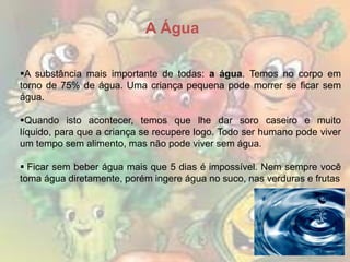 A Água
A substância mais importante de todas: a água. Temos no corpo em
torno de 75% de água. Uma criança pequena pode morrer se ficar sem
água.
Quando isto acontecer, temos que lhe dar soro caseiro e muito
líquido, para que a criança se recupere logo. Todo ser humano pode viver
um tempo sem alimento, mas não pode viver sem água.
 Ficar sem beber água mais que 5 dias é impossível. Nem sempre você
toma água diretamente, porém ingere água no suco, nas verduras e frutas

 
