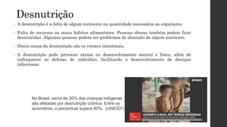 Desnutrição
• A desnutrição é a falta de algum nutriente na quantidade necessária ao organismo.
• Falta de recursos ou maus hábitos alimentares. Pessoas obesas também podem ficar
desnutridas. Algumas pessoas podem ter problemas de absorção de algum nutriente.
• Outra causa da desnutrição são os vermes intestinais.
• A desnutrição pode provocar atraso no desenvolvimento mental e físico, além de
enfraquecer as defesas do indivíduo, facilitando o desenvolvimento de doenças
infecciosas.
No Brasil, cerca de 30% das crianças indígenas
são afetadas por desnutrição crônica. Entre os
ianomâmis, o percentual supera 80%. (UNICEF)
 