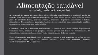 Alimentação saudável
variedade, moderação e equilíbrio
A composição exata de uma dieta diversificada, equilibrada e saudável varia de
acordo com as características individuais de cada pessoa (idade, sexo, estilo de vida e
grau de atividade física), contexto cultural, alimentos disponíveis localmente e hábitos
alimentares. No entanto, os princípios básicos do que constitui uma alimentação saudável
permanecem os mesmos para todas e todos.
Cuidados com os alimentos consumidos. Alimentos não corretamente higienizados,
utensílios sujos, animais e as próprias pessoas podem ser fontes de contaminação. Os
alimentos devem ser escolhidos, conservados e manipulados de forma correta.
Uma alimentação saudável ajuda a proteger contra a má nutrição em todas as suas
formas, bem como contra as doenças crônicas, entre elas diabetes, doenças
cardiovasculares, AVC e câncer.
 