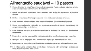 Alimentação saudável – 10 passos
1) Comer alimentos “in natura” ou minimamente processados: Frutas, verduras, legumes, cereais,
ovos, carnes/peixes e leites/derivados. Todos frescos.
2) Utilizar em pequenas quantidades óleos, gorduras, sal e açúcar ao temperar ou ao preparar
receitas.
3) Limitar o consumo de alimentos processados, como produtos enlatados e conservas.
4) Evitar alimentos ultraprocessados como biscoitos recheados, guloseimas e refrigerantes.
5) Comer com regularidade e atenção, em ambientes apropriados e, sempre que possível, na
companhia de amigos ou familiares.
6) Fazer compras em locais que tenham variedades de alimentos “in natura” ou minimamente
processados.
7) Desenvolver, exercitar e compartilhar habilidades culinárias com familiares, amigos e vizinhos.
8) Planejar o uso do tempo para dar à alimentação o espaço que merece no seu dia-a-dia.
9) Dar preferência, quando for comer fora de casa, aos locais que servem refeições feitas na hora.
10) Ser crítico quanto a informações, orientações e mensagens sobre alimentação exibidas nos
meios de comunicação e redes sociais
 