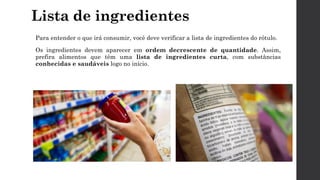 Lista de ingredientes
Para entender o que irá consumir, você deve verificar a lista de ingredientes do rótulo.
Os ingredientes devem aparecer em ordem decrescente de quantidade. Assim,
prefira alimentos que têm uma lista de ingredientes curta, com substâncias
conhecidas e saudáveis logo no início.
 