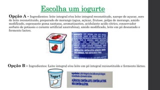 Escolha um iogurte
Opção A - Ingredientes: leite integral e/ou leite integral reconstitudo, xarope de açucar, soro
de leite reconstituido, preparado de morango (agua, açúcar, frutose, polpa de morango, amido
modificado, espessante goma xantana, aromatizantes, acidulante acido cítrico, conservador
sorbato de potassio e corante artificial azorrubina), amido modificado, leite em pó desnatado e
fermento lacteo.
Opção B - Ingredientes: Leite integral e/ou leite em pó integral reconstituído e fermento lácteo.
 