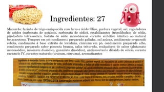 Ingredientes: 27
Macarrão: farinha de trigo enriquecida com ferro e ácido fólico, gordura vegetal, sal, reguladores
de acidez (carbonato de potássio, carbonato de sódio), estabilizantes (tripolifosfato de sódio,
pirofosfato tetrassódico, fosfato de sódio monobásico), corante sintético idêntico ao natural
betacaroteno, Tempero em pó: condimento preparado galinha, sal açúcar, condimento preparado
cebola, condimento à base extrato de levedura, cúrcuma em pó, condimento preparado alho,
condimento preparado sabor pimenta branca, salsa triturada, realçadores de sabor (glutamato
monossódico, inosinato dissódico, guanilato dissódico), antiumectante dióxido de silício, corante
caramelo IV, corantes naturais (urucum, cúrcuma), aromatizantes
 