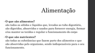 Alimentação
• O que são alimentos?
são todos os sólidos e líquidos que, levados ao tubo digestório,
são digeridos, absorvidos e usados para fornecer energia, formar
e/ou manter os tecidos e regular o funcionamento do corpo
• O que são nutrientes?
são todas as substâncias que fazem parte dos alimentos e que
são absorvidas pelo organismo, sendo indispensáveis para o seu
funcionamento.
 