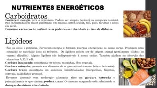Carboidratos
Fornecem energia para o organismo. Podem ser simples (açúcar) ou complexos (amido).
São encontradas em maior quantidade em massas, arroz, açúcar, mel, pães, farinhas e doces
em geral.
Consumo excessivo de carboidratos pode causar obesidade e risco de diabetes.
Lipídeos
São os óleos e gorduras. Fornecem energia e formam reservas energéticas no nosso corpo. Produzem uma
sensação de saciedade após as refeições. Os lipídeos podem ser de origem animal (geralmente sólidos) ou
vegetal (líquidos). Alguns lipídeos são indispensáveis à nossa saúde. Também ajudam na absorção das
vitaminas A, D, E e K.
NUTRIENTES ENERGÉTICOS
Gordura insaturada: encontrada em peixes, castanhas, óleos vegetais.
Gordura saturada: presente em alimentos de origem animal (carnes, leite e derivados).
Gordura trans: encontrada em alimentos industrializados (margarinas, biscoitos,
sorvetes, salgadinhos prontos).
Devemos consumir com moderação alimentos ricos em gordura saturada e
principalmente os que contem gordura trans. O consumo exagerado está relacionado a
doenças do sistema circulatório.
 