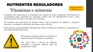 Vitaminas e minerais
• vitaminas são importantes na regulação das funções do nosso organismo. Precisamos de
quantidades muito pequenas de vitaminas, porém elas são indispensáveis para o bom
funcionamento do corpo e sua falta causa doenças.
• Os minerais são participam de funções vitais, como transporte de oxigênio e impulsos
nervosos, e compõem a estrutura dos nossos ossos e dentes.
• Para garantir uma quantidade adequada de todas as vitaminas e minerais, é importante ter
uma alimentação balanceada.
NUTRIENTES REGULADORES
Em algumas situações pode ser necessária a
suplementação de vitaminas e minerais.
Por outro lado, o excesso de algumas
vitaminas e minerais também pode ser
prejudicial à saúde.
Páginas 126 a
129 do livro
 