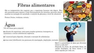 Água
70% do nosso peso corporal.
■ solvente do organismo; meio para reações químicas; transporta os
nutrientes e outras substâncias orgânicas
■ é essencial para digestão, absorção e excreção de substâncias
■ atua como lubrificante nos processos de mastigação, deglutição, excreção
Fibras alimentares
São os componentes dos vegetais que o organismo humano não digere. Mas,
são essenciais para manter o bom funcionamento do intestino, prevenir câncer,
auxiliar na sensação de saciedade e controle da glicemia e nível de colesterol.
Fontes: frutas, verduras, cereais.
Qual é a quantidade de água que devemos
tomar a cada dia?
Depende do clima, da atividade física, do
estado fisiológico, da faixa etária e da
dieta seguida por cada um.
 
