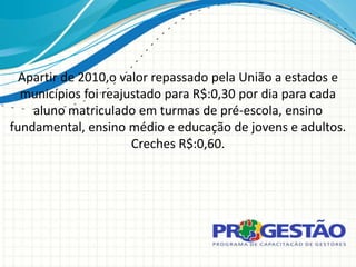 Apartir de 2010,o valor repassado pela União a estados e
  municípios foi reajustado para R$:0,30 por dia para cada
    aluno matriculado em turmas de pré-escola, ensino
fundamental, ensino médio e educação de jovens e adultos.
                      Creches R$:0,60.
 