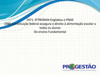 1971- II PRONAN Englobou o PNAE
1988-Constituição federal assegura o direito á alimentação escolar a
                          todos os alunos
                     Do ensino Fundamental
 