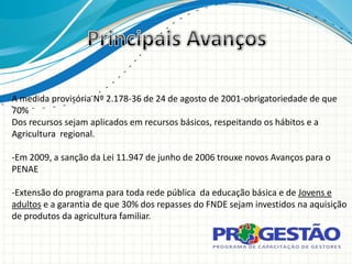 A medida provisória Nº 2.178-36 de 24 de agosto de 2001-obrigatoriedade de que
70%
Dos recursos sejam aplicados em recursos básicos, respeitando os hábitos e a
Agricultura regional.

-Em 2009, a sanção da Lei 11.947 de junho de 2006 trouxe novos Avanços para o
PENAE

-Extensão do programa para toda rede pública da educação básica e de Jovens e
adultos e a garantia de que 30% dos repasses do FNDE sejam investidos na aquisição
de produtos da agricultura familiar.
 