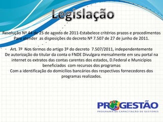 Resolução Nº 44 de 25 de agosto de 2011-Estabelece critérios prazos e procedimentos
      Para atender as disposições do decreto Nº 7.507 de 27 de junho de 2011.

   Art. 7º Nos termos do artigo 3º do decreto 7.507/2011, independentemente
 De autorização do titular da conta o FNDE Divulgara mensalmente em seu portal na
    internet os extratos das contas carentes dos estados, D.Federal e Municípios
                      beneficiados com recursos dos programas
   Com a identificação do domicílios bancários dos respectivos fornecedores dos
                                programas realizados.
 