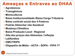 Ameaças e Entraves ao DHAA
  Agrotóxicos
  Transgênicos
  Monoculturas
  Baixa Institucionalidade /Baixa Carga Tributaria
  Baixo controle social dos 4 Poderes
  Padrão Alimentar não Saudável
  Mudança Climática
  Baixa Produção Local - Regional
  Alta dos preços dos Alimentos / Inflação
  Latifúndios
  OMC/TRIPS
  Oligopólio da Mídia – ACTA – SOPA – PIPA ??


14
     Deputado Federal Nazareno Fonteles
 