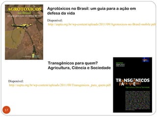 Agrotóxicos no Brasil: um guia para a ação em
                                defesa da vida
                                Disponível:
                                http://aspta.org.br/wp-content/uploads/2011/09/Agrotoxicos-no-Brasil-mobile.pdf




                                 Transgênicos para quem?
                                 Agricultura, Ciência e Sociedade


     Disponível:
     http://aspta.org.br/wp-content/uploads/2011/08/Transgenicos_para_quem.pdf




17
 