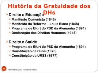 História da Gratuidade dos
      Direito a EducaçãoDHs
       Manifesto Comunista (1848)
       Manifesto da Reforma – Louis Blanc (1848)
       Programa de Efurt do PSD da Alemanha (1891)
       Declaração dos Direitos Humanos (1948)


      Direito a Saúde
       Programa de Efurt do PSD da Alemanha (1891)
       Constituição de Cuba (1976)
       Constituição da URSS (1977)



18
      Deputado Federal Nazareno Fonteles
 
