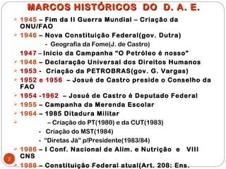 MARCOS HISTÓRICOS DO D. A. E.
     1945 – Fim da II Guerra Mundial – Criação da
        ONU/FAO
       1946 – Nova Constituição Federal(gov. Dutra)
                - Geografia da Fome(J. de Castro)
        1947 – Inicio da Campanha “O Petróleo é nosso”
       1948 – Declaração Universal dos Direitos Humanos
       1953 - Criação da PETROBRAS(gov. G. Vargas)
       1952 e 1956 – Josué de Castro preside o Conselho da
        FAO
       1954 -1962 – Josué de Castro é Deputado Federal
       1955 – Campanha da Merenda Escolar
       1964 – 1985 Ditadura Militar
                – Criação do PT(1980) e da CUT(1983)
             - Criação do MST(1984)
             - “Diretas Já” p/Presidente(1983/84)
       1986 – I Conf. Nacional de Alim. e Nutrição e VIII
2
        CNS
       1988 – Constituição Federal atual(Art. 208: Ens.
 