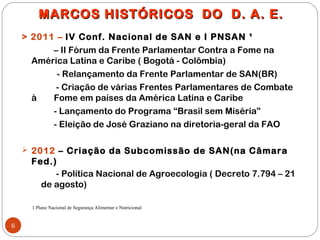 MARCOS HISTÓRICOS DO D. A. E.
    > 2011 – IV Conf. Nacional de SAN e I PNSAN ¹
          – II Fórum da Frente Parlamentar Contra a Fome na
      América Latina e Caribe ( Bogotá - Colômbia)
           - Relançamento da Frente Parlamentar de SAN(BR)
           - Criação de várias Frentes Parlamentares de Combate
      à   Fome em países da América Latina e Caribe
          - Lançamento do Programa “Brasil sem Miséria”
          - Eleição de José Graziano na diretoria-geral da FAO

     2012 – Criação da Subcomissão de SAN(na Câmara
      Fed.)
           - Política Nacional de Agroecologia ( Decreto 7.794 – 21
        de agosto)

      1 Plano Nacional de Segurança Alimentar e Nutricional


6
 