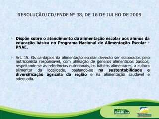 Dispõe sobre o atendimento da alimentação escolar aos alunos da educação básica no Programa Nacional de Alimentação Escolar - PNAE. Art. 15. Os cardápios da alimentação escolar deverão ser elaborados pelo nutricionista responsável, com utilização de gêneros alimentícios básicos, respeitando-se as referências nutricionais, os hábitos alimentares, a cultura alimentar da localidade, pautando-se  na sustentabilidade e diversificação agrícola da região  e na alimentação saudável e adequada. 