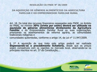 Art. 18. Do total dos recursos financeiros repassados pelo FNDE, no âmbito do PNAE, no mínimo  30% (trinta por cento) deverá ser utilizado na aquisição de gêneros alimentícios diretamente da Agricultura Familiar  e do Empreendedor Familiar Rural ou suas organizações, priorizando os assentamentos da reforma agrária, as comunidades tradicionais indígenas e comunidades quilombolas, conforme o artigo 14, da Lei n° 11.947/2009. § 1º A aquisição de que trata este artigo poderá ser realizada  dispensando-se o procedimento licitatório,  desde que os preços sejam compatíveis com os vigentes no mercado local, observando-se os princípios inscritos no art. 37 da Constituição,... 