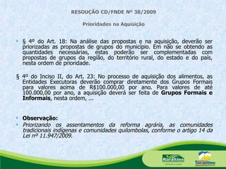§ 4º do Art. 18: Na análise das propostas e na aquisição, deverão ser priorizadas as propostas de grupos do município. Em não se obtendo as quantidades necessárias, estas poderão ser complementadas com propostas de grupos da região, do território rural, do estado e do país, nesta ordem de prioridade. § 4º do Inciso II, do Art. 23: No processo de aquisição dos alimentos, as Entidades Executoras deverão comprar diretamente dos Grupos Formais para valores acima de R$100.000,00 por ano. Para valores de até 100.000,00 por ano, a aquisição deverá ser feita de  Grupos Formais e Informais , nesta ordem, ... Observação:   Priorizando os assentamentos da reforma agrária, as comunidades tradicionais indígenas e comunidades quilombolas, conforme o artigo 14 da Lei nº 11.947/2009. 