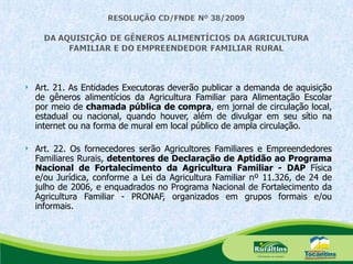 Art. 21.  As Entidades Executoras deverão publicar a demanda de aquisição de gêneros alimentícios da Agricultura Familiar para Alimentação Escolar por meio de  chamada pública de compra , em jornal de circulação local, estadual ou nacional, quando houver, além de divulgar em seu sítio na internet ou na forma de mural em local público de ampla circulação.   Art. 22. Os fornecedores serão Agricultores Familiares e Empreendedores Familiares Rurais,  detentores de Declaração de Aptidão ao Programa Nacional de Fortalecimento da Agricultura Familiar - DAP  Física e/ou Jurídica, conforme a Lei da Agricultura Familiar nº 11.326, de 24 de julho de 2006, e enquadrados no Programa Nacional de Fortalecimento da Agricultura Familiar - PRONAF, organizados em grupos formais e/ou informais. 