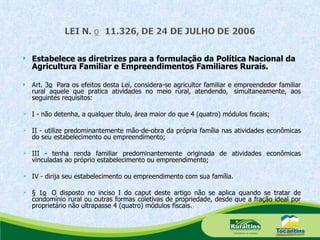 Estabelece as diretrizes para a formulação da Política Nacional da Agricultura Familiar e Empreendimentos Familiares Rurais. Art. 3 o   Para os efeitos desta Lei, considera-se agricultor familiar e empreendedor familiar rural aquele que pratica atividades no meio rural, atendendo,  simultaneamente, aos seguintes requisitos: I - não detenha, a qualquer título, área maior do que 4 (quatro) módulos fiscais;  II - utilize predominantemente mão-de-obra da própria família nas atividades econômicas do seu estabelecimento ou empreendimento; III - tenha renda familiar predominantemente originada de atividades econômicas vinculadas ao próprio estabelecimento ou empreendimento; IV - dirija seu estabelecimento ou empreendimento com sua família. § 1 o   O disposto no inciso I do caput   deste artigo não se aplica quando se tratar de condomínio rural ou outras formas coletivas de propriedade, desde que a fração ideal por proprietário não ultrapasse 4 (quatro) módulos fiscais. 