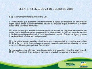§ 2 o   São também beneficiários desta Lei: I - silvicultores que atendam simultaneamente a todos os requisitos de que trata o caput deste artigo, cultivem florestas nativas ou exóticas e que promovam o manejo sustentável daqueles ambientes; II - aqüicultores que atendam simultaneamente a todos os requisitos de que trata o caput deste artigo e explorem reservatórios hídricos com superfície  total de até 2ha (dois hectares) ou ocupem até 500m³ (quinhentos metros cúbicos) de água, quando a exploração se efetivar em tanques-rede; III - extrativistas que atendam simultaneamente aos requisitos previstos nos incisos II, III e IV do caput deste artigo e exerçam essa atividade artesanalmente no meio rural, excluídos os garimpeiros e faiscadores; IV - pescadores que atendam simultaneamente aos requisitos previstos nos incisos I, II, III e IV do caput deste artigo e exerçam a atividade pesqueira artesanalmente. 