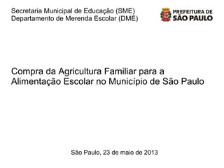 Secretaria Municipal de Educação (SME)
Departamento de Merenda Escolar (DME)
São Paulo, 23 de maio de 2013
Compra da Agricultura Familiar para a
Alimentação Escolar no Município de São Paulo
1
 