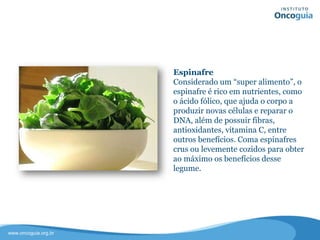 Espinafre
Considerado um “super alimento”, o
espinafre é rico em nutrientes, como o
ácido fólico, que ajuda o corpo a
produzir novas células e reparar o
DNA, além de possuir fibras,
antioxidantes, vitamina C, entre
outros benefícios.
Coma espinafres crus ou levemente
cozidos para obter ao máximo os
benefícios desse legume.
 