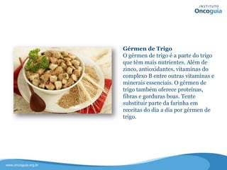 Gérmen de Trigo
O gérmen de trigo é a parte do trigo
que têm mais nutrientes. Além de
zinco, antioxidantes, vitaminas do
complexo B entre outras vitaminas e
minerais essenciais. O gérmen de trigo
também oferece proteínas, fibras e
gorduras boas.
Tente substituir parte da farinha em
receitas do dia a dia por gérmen de
trigo.
 
