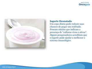 Iogurte Desnatado
Um copo diário pode reduzir suas
chances de pegar um resfriado.
Procure rótulos que indicam a
presença de “culturas vivas e ativas”.
Alguns pesquisadores acreditam que o
iogurte pode ajudar a melhorar o
sistema imunológico.
 