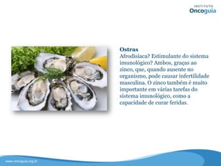 Ostras
Afrodisíaca? Estimulante do sistema
imunológico? Ambos, graças ao zinco,
quando ausente no organismo, pode
causar infertilidade masculina.
O zinco também é muito importante
em várias funções do sistema
imunológico, como a capacidade de
curar feridas.
 