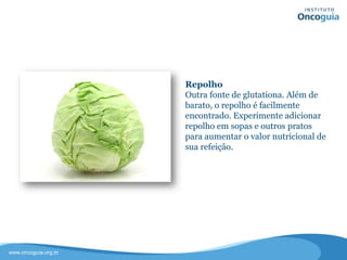 Repolho
Outra fonte de glutationa. Além de
barato, o repolho é facilmente
encontrado.
Experimente adicionar repolho em
sopas e outros pratos para aumentar o
valor nutricional de sua refeição.
 