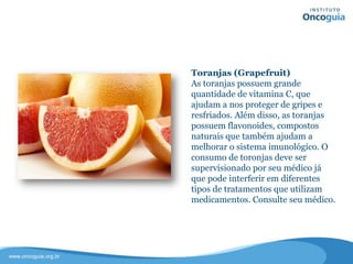 Toranjas (Grapefruit)
As toranjas possuem grande
quantidade de vitamina C, que
ajudam a nos proteger de gripes e
resfriados. Além disso, as toranjas
possuem flavonoides, compostos
naturais que também ajudam a
melhorar o sistema imunológico.
O consumo de toronjas deve ser
supervisionado por seu médico já que
pode interferir em diferentes tipos de
tratamentos que utilizam
medicamentos. Consulte sempre seu
médico.
 