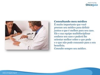 Consultando meu médico
É muito importante que você
procure seu médico para definir
juntos o que é melhor para seu caso.
Ele e sua equipe multidisciplinar
conhecem seu histórico e poderão lhe
orientar melhor sobre o que pode
e o que não pode consumir para o seu
benefício.
Sempre consulte seu médico.
 