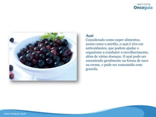 Açaí
Considerado como super alimento, o
açaí é rico em antioxidantes, que
podem ajudar o organismo a combater
o envelhecimento, além de várias
doenças.
O açaí pode ser encontrado
geralmente na forma de suco ou
creme, e pode ser consumido com
granola.
 