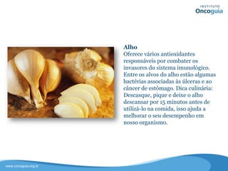 Alho
Fornece vários antioxidantes
responsáveis por combater os
invasores do sistema imunológico.
Entre os alvos do alho estão algumas
bactérias associadas às úlceras e ao
câncer de estômago.
Dica culinária: Descasque, pique e
deixe o alho descansar por 15 minutos
antes de utilizá-lo na comida, isso
ajuda a melhorar o seu desempenho
em nosso organismo.
 
