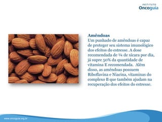 Amêndoas
Um punhado de amêndoas é capaz de
proteger seu sistema imunológico dos
efeitos do estresse. A quantidade
recomendada de ¼ de xícara por dia,
já supre 50% da quantidade de
vitamina E recomendada.
Além disso, as amêndoas possuem
Riboflavina e Niacina, vitaminas do
complexo B que também ajudam no
controle do estresse.
 