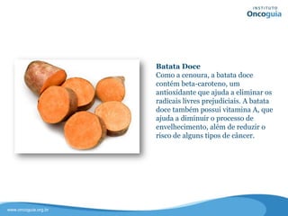Batata Doce
Como a cenoura, a batata doce contém
beta-caroteno, um antioxidante que
ajuda a eliminar os radicais livres
prejudiciais.
A batata doce também possui
vitamina A, que ajuda a diminuir o
processo de envelhecimento, além de
reduzir o risco de alguns tipos de
câncer.
 