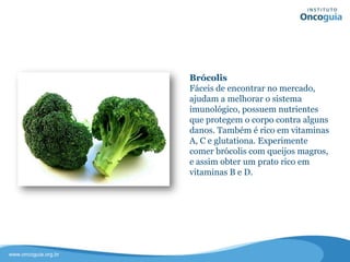 Brócolis
Fáceis de encontrar no mercado,
ajudam a melhorar o sistema
imunológico, possuem nutrientes que
protegem o corpo contra alguns
danos. Também é rico em vitaminas A,
C e glutationa.
Experimente comer brócolis com
queijos magros, e assim obter um
prato rico em vitaminas B e D.
 