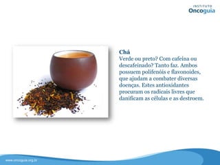 Chá
Verde ou preto? Com cafeína ou
descafeinado? Tanto faz. Ambos
possuem polifenóis e flavonoides, que
ajudam a combater diversas doenças.
Estes antioxidantes procuram os
radicais livres que danificam as células
e os destroem.
 